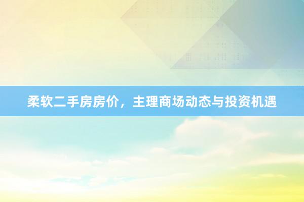 柔软二手房房价，主理商场动态与投资机遇