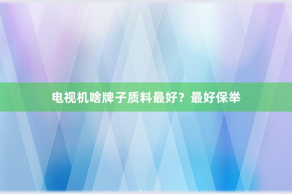 电视机啥牌子质料最好？最好保举