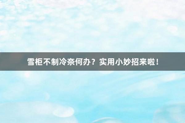 雪柜不制冷奈何办？实用小妙招来啦！