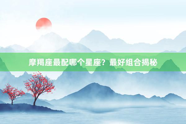 摩羯座最配哪个星座？最好组合揭秘