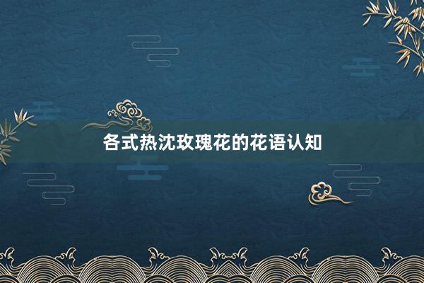各式热沈玫瑰花的花语认知