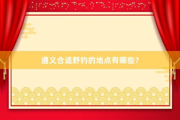遵义合适野钓的地点有哪些？